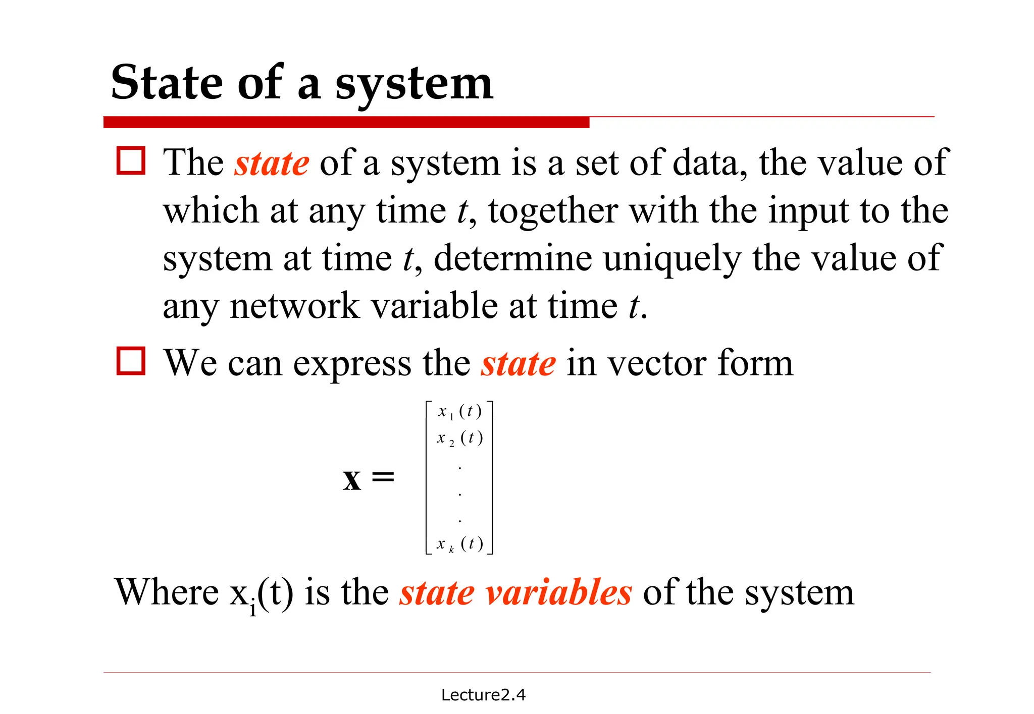 Lecture2.4
State of a system
† The state of a system is a set of data, the value of
which at any time t, together with the input to the
system at time t, determine uniquely the value of
any network variable at time t.
† We can express the state in vector form
x =
Where xi(t) is the state variables of the system




















)
(
.
.
.
)
(
)
(
2
1
t
x
t
x
t
x
k
 