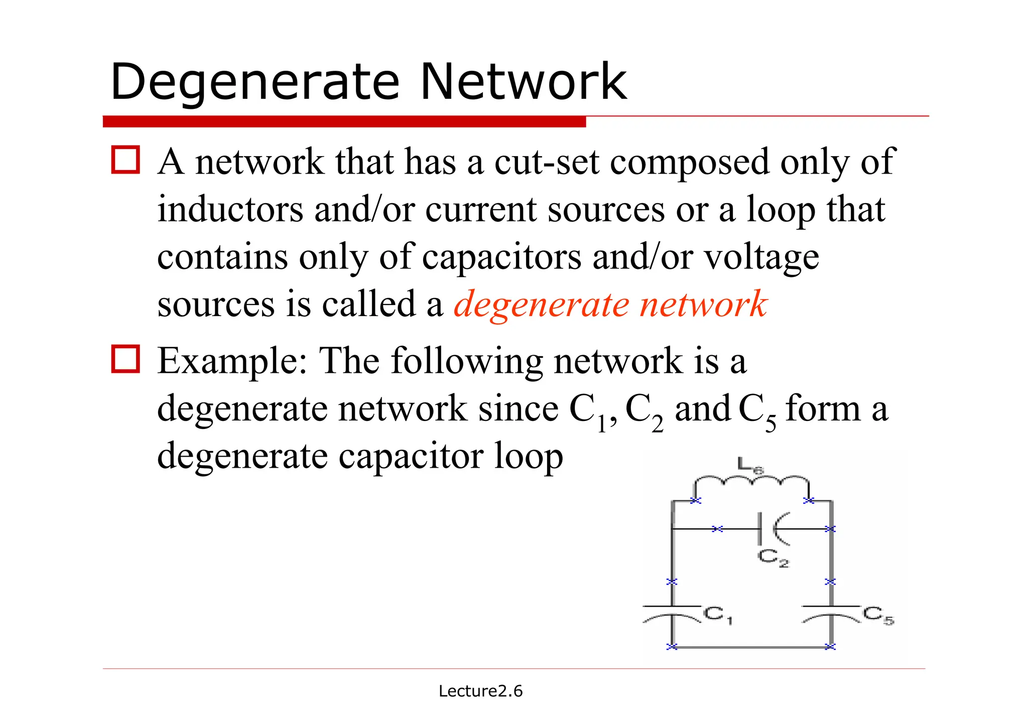 Lecture2.6
Degenerate Network
† A network that has a cut-set composed only of
inductors and/or current sources or a loop that
contains only of capacitors and/or voltage
sources is called a degenerate network
† Example: The following network is a
degenerate network since C1, C2 and C5 form a
degenerate capacitor loop
 