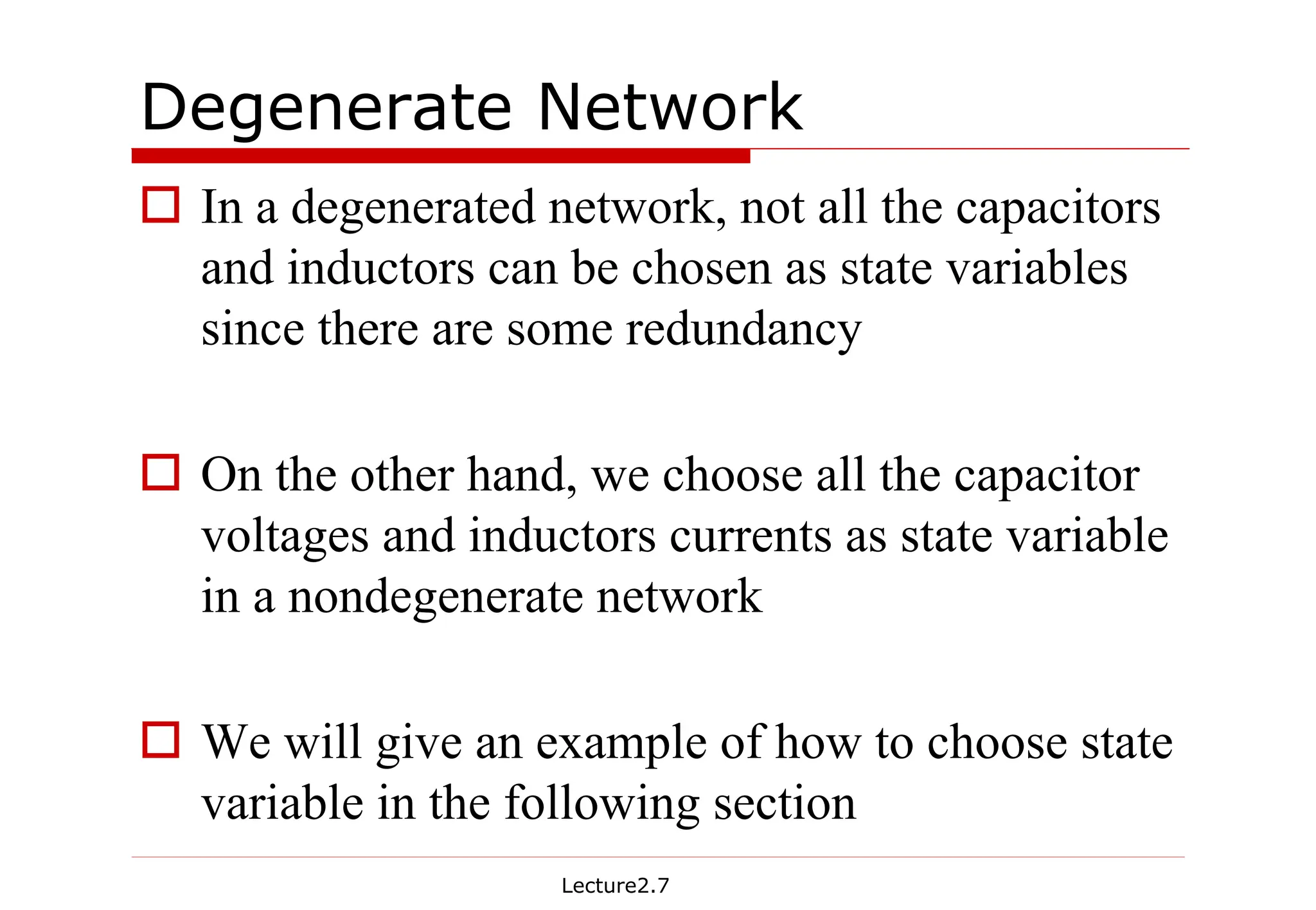 Lecture2.7
Degenerate Network
† In a degenerated network, not all the capacitors
and inductors can be chosen as state variables
since there are some redundancy
† On the other hand, we choose all the capacitor
voltages and inductors currents as state variable
in a nondegenerate network
† We will give an example of how to choose state
variable in the following section
 