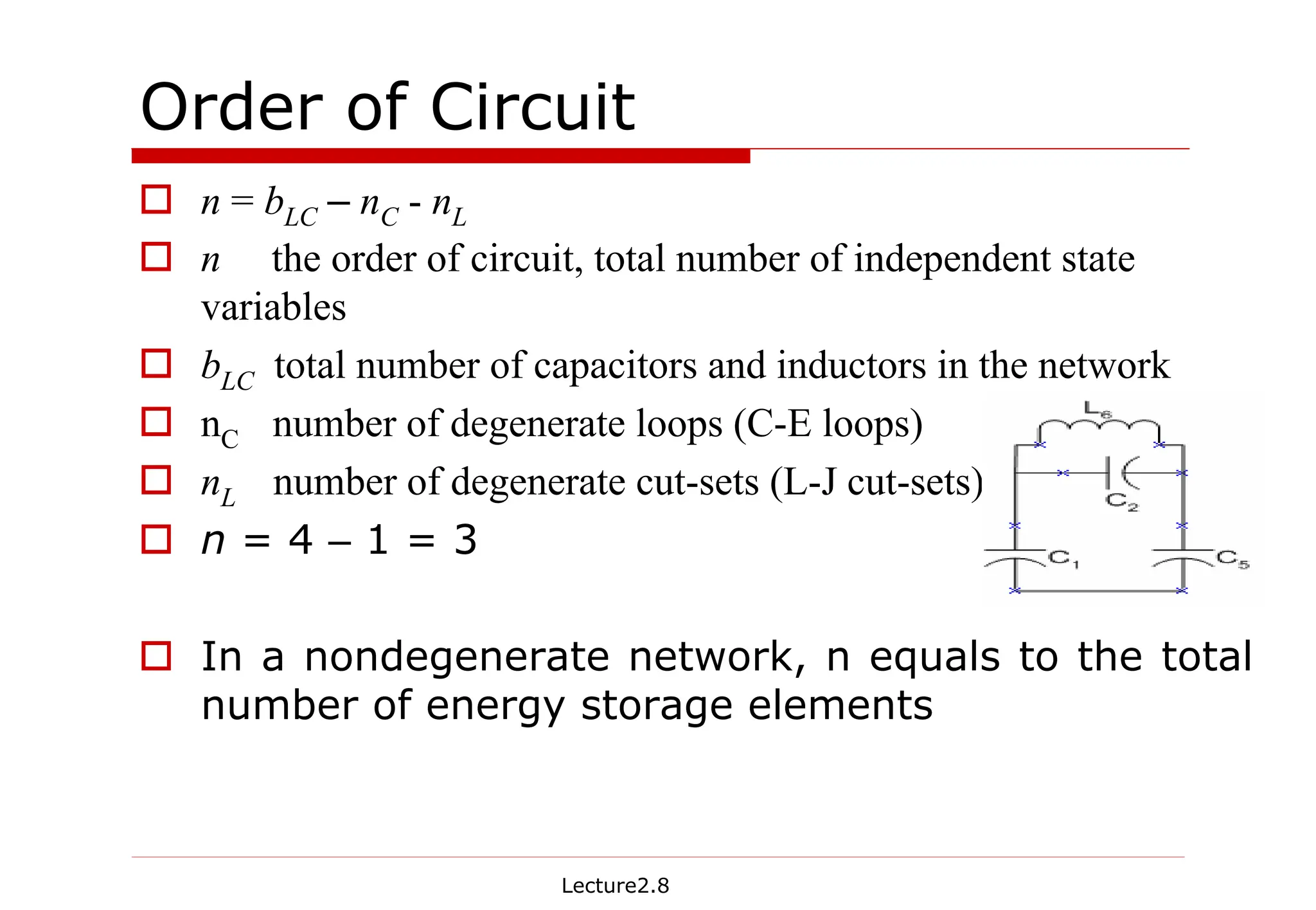 Lecture2.8
Order of Circuit
† n = bLC – nC - nL
† n the order of circuit, total number of independent state
variables
† bLC total number of capacitors and inductors in the network
† nC number of degenerate loops (C-E loops)
† nL number of degenerate cut-sets (L-J cut-sets)
† n = 4 – 1 = 3
† In a nondegenerate network, n equals to the total
number of energy storage elements
 