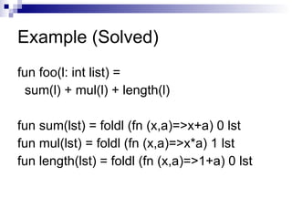 Example (Solved) fun foo(l: int list) = sum(l) + mul(l) + length(l) fun sum(lst) = foldl (fn (x,a)=>x+a) 0 lst fun mul(lst) = foldl (fn (x,a)=>x*a) 1 lst fun length(lst) = foldl (fn (x,a)=>1+a) 0 lst 