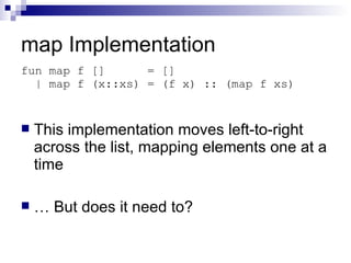 map Implementation This implementation moves left-to-right across the list, mapping elements one at a time …  But does it need to? fun map f []  = [] | map f (x::xs) = (f x) :: (map f xs) 