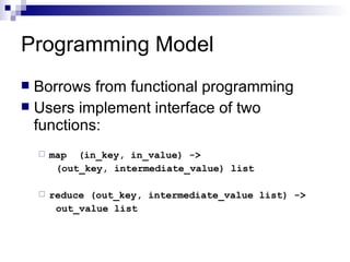 Programming Model Borrows from functional programming Users implement interface of two functions: map  (in_key, in_value) ->  (out_key, intermediate_value) list reduce (out_key, intermediate_value list) -> out_value list 