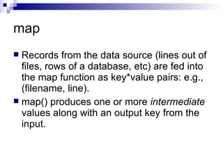 map Records from the data source (lines out of files, rows of a database, etc) are fed into the map function as key*value pairs: e.g., (filename, line). map() produces one or more  intermediate  values along with an output key from the input. 