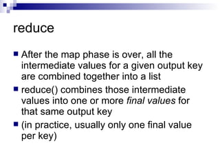 reduce After the map phase is over, all the intermediate values for a given output key are combined together into a list reduce() combines those intermediate values into one or more  final values  for that same output key  (in practice, usually only one final value per key) 