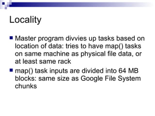 Locality Master program divvies up tasks based on location of data: tries to have map() tasks on same machine as physical file data, or at least same rack map() task inputs are divided into 64 MB blocks: same size as Google File System chunks 