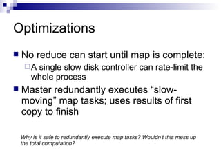 Optimizations No reduce can start until map is complete: A single slow disk controller can rate-limit the whole process Master redundantly executes “slow-moving” map tasks; uses results of first copy to finish Why is it safe to redundantly execute map tasks? Wouldn’t this mess up the total computation? 