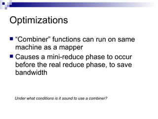 Optimizations “ Combiner” functions can run on same machine as a mapper Causes a mini-reduce phase to occur before the real reduce phase, to save bandwidth Under what conditions is it sound to use a combiner? 