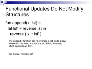 Functional Updates Do Not Modify Structures fun append(x, lst) =  let lst' = reverse lst in reverse ( x :: lst' ) The append() function above reverses a list, adds a new element to the front, and returns all of that, reversed, which appends an item.  But it  never modifies lst ! 