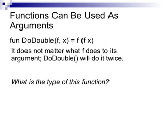 Functions Can Be Used As Arguments fun DoDouble(f, x) = f (f x) It does not matter what f does to its argument; DoDouble() will do it twice. What is the type of this function? 