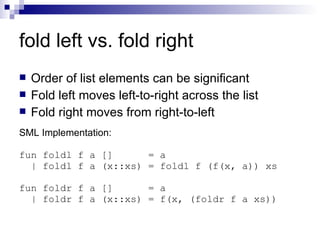 fold left vs. fold right Order of list elements can be significant Fold left moves left-to-right across the list Fold right moves from right-to-left SML Implementation: fun foldl f a []  = a | foldl f a (x::xs) = foldl f (f(x, a)) xs fun foldr f a []  = a | foldr f a (x::xs) = f(x, (foldr f a xs)) 
