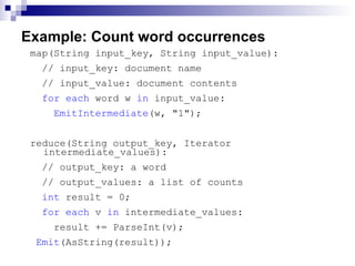Example: Count word occurrences map(String input_key, String input_value): // input_key: document name  // input_value: document contents  for each  word w  in  input_value:  EmitIntermediate (w, &quot;1&quot;);  reduce(String output_key, Iterator intermediate_values):  // output_key: a word  // output_values: a list of counts  int  result = 0;  for each  v  in  intermediate_values:  result += ParseInt(v); Emit (AsString(result));  