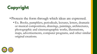 •Protects the form through which ideas are expressed.
• Ex. Books, pamphlets, periodicals, lectures, letters, dramatic
or musical compositions, drawings, paintings, architectures,
photographic and cinematographic works, illustrations,
maps, advertisements, computer programs, and other similar
original creations.
 