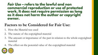 Factors to be Considered for Fair Use:
1. How the Material was used
2. The nature of the copyrighted material
3. The amount or importance of the part in relation to the whole copyrighted
material
4. The effect on the potential value of the copyrighted material
 
