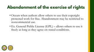 • Occurs when authors allow others to use their copyright
protected work for free. Abandonment may be restricted to
noncommercial use.
• Ex. General Public License (GPL) – allows others to use it
freely as long as they agree on stated conditions.
 