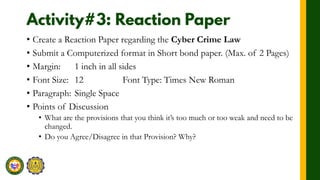 • Create a Reaction Paper regarding the Cyber Crime Law
• Submit a Computerized format in Short bond paper. (Max. of 2 Pages)
• Margin: 1 inch in all sides
• Font Size: 12 Font Type: Times New Roman
• Paragraph: Single Space
• Points of Discussion
• What are the provisions that you think it’s too much or too weak and need to be
changed.
• Do you Agree/Disagree in that Provision? Why?
 