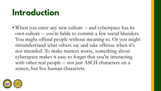 • When you enter any new culture -- and cyberspace has its
own culture -- you're liable to commit a few social blunders.
You might offend people without meaning to. Or you might
misunderstand what others say and take offense when it's
not intended. To make matters worse, something about
cyberspace makes it easy to forget that you're interacting
with other real people -- not just ASCII characters on a
screen, but live human characters.
 