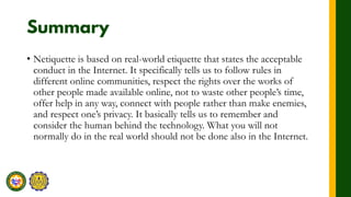 • Netiquette is based on real-world etiquette that states the acceptable
conduct in the Internet. It specifically tells us to follow rules in
different online communities, respect the rights over the works of
other people made available online, not to waste other people’s time,
offer help in any way, connect with people rather than make enemies,
and respect one’s privacy. It basically tells us to remember and
consider the human behind the technology. What you will not
normally do in the real world should not be done also in the Internet.
 