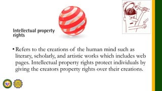 •Refers to the creations of the human mind such as
literary, scholarly, and artistic works which includes web
pages. Intellectual property rights protect individuals by
giving the creators property rights over their creations.
 