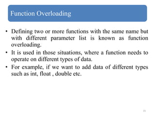 15
Function Overloading
• Defining two or more functions with the same name but
with different parameter list is known as function
overloading.
• It is used in those situations, where a function needs to
operate on different types of data.
• For example, if we want to add data of different types
such as int, float , double etc.
 