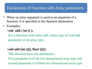 4
Declaration of Function with Array parameters
• When an array argument is used as an argument of a
function, it is specified in the function declaration.
• Examples:
void add ( int [] );
It is a function with name add, return type of void and
parameter of int array type.
void add (int [][], float [][]);
This function have two parameters .
First parameter is of int two dimensional array type and
second parameter is of float two dimensional array type.
 