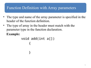 5
Function Definition with Array parameters
• The type and name of the array parameter is specified in the
header of the function definition.
• The type of array in the header must match with the
parameter type in the function declaration.
Example:
void add(int a[])
{
}
 