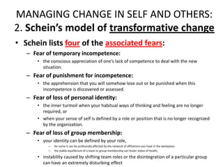 MANAGING CHANGE IN SELF AND OTHERS:
2. Schein’s model of transformative change
• Schein lists four of the associated fears:
– Fear of temporary incompetence:
• the conscious appreciation of one’s lack of competence to deal with the new
situation.

– Fear of punishment for incompetence:
• the apprehension that you will somehow lose out or be punished when this
incompetence is discovered or assessed.

– Fear of loss of personal identity:
• the inner turmoil when your habitual ways of thinking and feeling are no longer
required, or
• when your sense of self is defined by a role or position that is no longer recognized
by the organization.

– Fear of loss of group membership:
• your identity can be defined by your role,
–
–

for some it can be profoundly affected by the network of affiliations you have in the workplace.
the stable equilibrium of a team or group membership can foster states of health,

• instability caused by shifting team roles or the disintegration of a particular group
can have an extremely disturbing effect

 