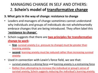 MANAGING CHANGE IN SELF AND OTHERS:
2. Schein’s model of transformative change
3. What gets in the way of change: resistance to change
• Leaders and managers of change sometimes cannot understand
why individuals and groups of individuals do not wholeheartedly
embrace changes that are being introduced. They often label this
‘resistance to change’.
• Schein suggests that there are two principles for transformative
change to work:
– first, survival anxiety (i.e. pressure to change) must be greater than
learning anxiety,
– second, learning anxiety must be reduced rather than increasing survival
anxiety.

• Used in connection with Lewin’s force field, we see that:
– survival anxiety is a driving force and learning anxiety is a restraining force
– Rather than attempting to increase the individual or group’s sense of
survival anxiety, Schein suggests reducing the individual’s learning anxiety.

 