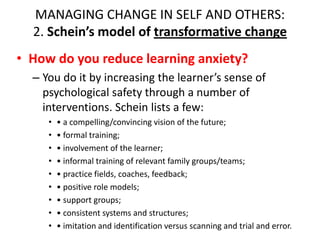 MANAGING CHANGE IN SELF AND OTHERS:
2. Schein’s model of transformative change
• How do you reduce learning anxiety?
– You do it by increasing the learner’s sense of
psychological safety through a number of
interventions. Schein lists a few:
•
•
•
•
•
•
•
•
•

• a compelling/convincing vision of the future;
• formal training;
• involvement of the learner;
• informal training of relevant family groups/teams;
• practice fields, coaches, feedback;
• positive role models;
• support groups;
• consistent systems and structures;
• imitation and identification versus scanning and trial and error.

 