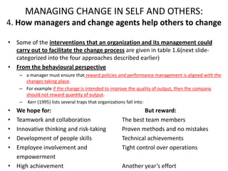MANAGING CHANGE IN SELF AND OTHERS:
4. How managers and change agents help others to change
• Some of the interventions that an organization and its management could
carry out to facilitate the change process are given in table 1.6(next slidecategorized into the four approaches described earlier)
• From the behavioural perspective
– a manager must ensure that reward policies and performance management is aligned with the
changes taking place.
– For example if the change is intended to improve the quality of output, then the company
should not reward quantity of output.
– Kerr (1995) lists several traps that organizations fall into:

•
•
•
•
•

We hope for:
Teamwork and collaboration
Innovative thinking and risk-taking
Development of people skills
Employee involvement and
empowerment
• High achievement

But reward:
The best team members
Proven methods and no mistakes
Technical achievements
Tight control over operations
Another year’s effort

 
