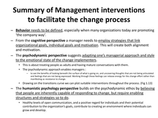 Summary of Management interventions
to facilitate the change process
– Behavior needs to be defined, especially when many organizations today are promoting
‘the company way’.
– From the cognitive perspective a manager needs to employ strategies that link
organizational goals, individual goals and motivation. This will create both alignment
and motivation.
– The psychodynamic perspective suggests adapting one’s managerial approach and style
to the emotional state of the change implementers.
• This is about treating people as adults and having mature conversations with them.
• The psychodynamic approach enables managers :
–

to see the benefits of looking beneath the surface of what is going on, and uncovering thoughts that are not being articulated
and feelings that are not being expressed. Working through these feelings can release energy for the change effort rather than
manifesting as resistance to change.

• Drawing on the transitions curve we can plot suitable interventions throughout the process. (Fig 1.13)

– The humanistic psychology perspective builds on the psychodynamic ethos by believing
that people are inherently capable of responding to change, but require enabling
structures and strategies so to do.
• Healthy levels of open communication, and a positive regard for individuals and their potential
contribution to the organization’s goals, contribute to creating an environment where individuals can
grow and develop.

 