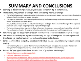 •
•

SUMMARY AND CONCLUSIONS
Learning to do something new usually involves a temporary dip in performance.
There are four key schools of thought when considering individual change:
–
–
–
–

•
•
•

Personality type has a significant effect on an individual’s ability to initiate or adapt to change
The individual’s history, the organization’s history, the type of change and the consequence of
the change are also key factors in an individual’s response to change.
Schein identified two competing anxieties in individual change: survival anxiety versus learning
anxiety.
–

•

The behaviorist approach is about changing the behaviors of others through reward and punishment. This leads to
behavioral analysis and use of reward strategies.
The cognitive approach is about achieving results through positive reframing. Associated techniques are goal
setting and coaching to achieve results.
The psychodynamic approach is about understanding and relating to the inner world of change. This is especially
significant when people are going through highly affecting change.
The humanistic psychology approach is about believing in development and growth, and maximizing potential.
The emphasis is on healthy development, healthy authentic relationships and healthy organizations.

Survival anxiety has to be greater than learning anxiety if a change is to happen. He advocated the need for
managers to reduce people’s learning anxiety rather than increase their survival anxiety.

Each of the four approaches above leads to a set of guidelines for managers:
–
–
–
–

Behavioral: get your reward strategies right.
Cognitive: link goals to motivation.
Psychodynamic: treat people as individuals and understand their emotional states as well as your own!
Humanistic: be authentic and believe that people want to grow and develop.

 