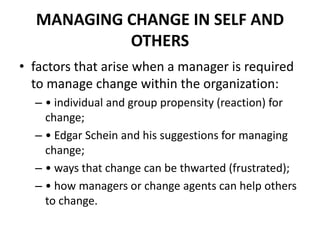 MANAGING CHANGE IN SELF AND
OTHERS
• factors that arise when a manager is required
to manage change within the organization:
– • individual and group propensity (reaction) for
change;
– • Edgar Schein and his suggestions for managing
change;
– • ways that change can be thwarted (frustrated);
– • how managers or change agents can help others
to change.

 