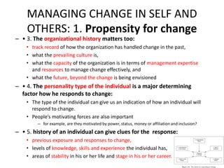 MANAGING CHANGE IN SELF AND
OTHERS: 1. Propensity for change

– • 3. The organizational history matters too:

• track record of how the organization has handled change in the past,
• what the prevailing culture is,
• what the capacity of the organization is in terms of management expertise
and resources to manage change effectively, and
• what the future, beyond the change is being envisioned

– • 4. The personality type of the individual is a major determining
factor how he responds to change:
• The type of the individual can give us an indication of how an individual will
respond to change.
• People’s motivating forces are also important
– for example, are they motivated by power, status, money or affiliation and inclusion?

– • 5. history of an individual can give clues for the response:
• previous exposure and responses to change,
• levels of knowledge, skills and experience the individual has,
• areas of stability in his or her life and stage in his or her career.

 