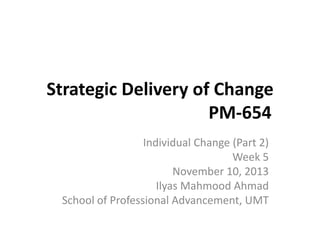 Strategic Delivery of Change
PM-654
Individual Change (Part 2)
Week 5
November 10, 2013
Ilyas Mahmood Ahmad
School of Professional Advancement, UMT

 