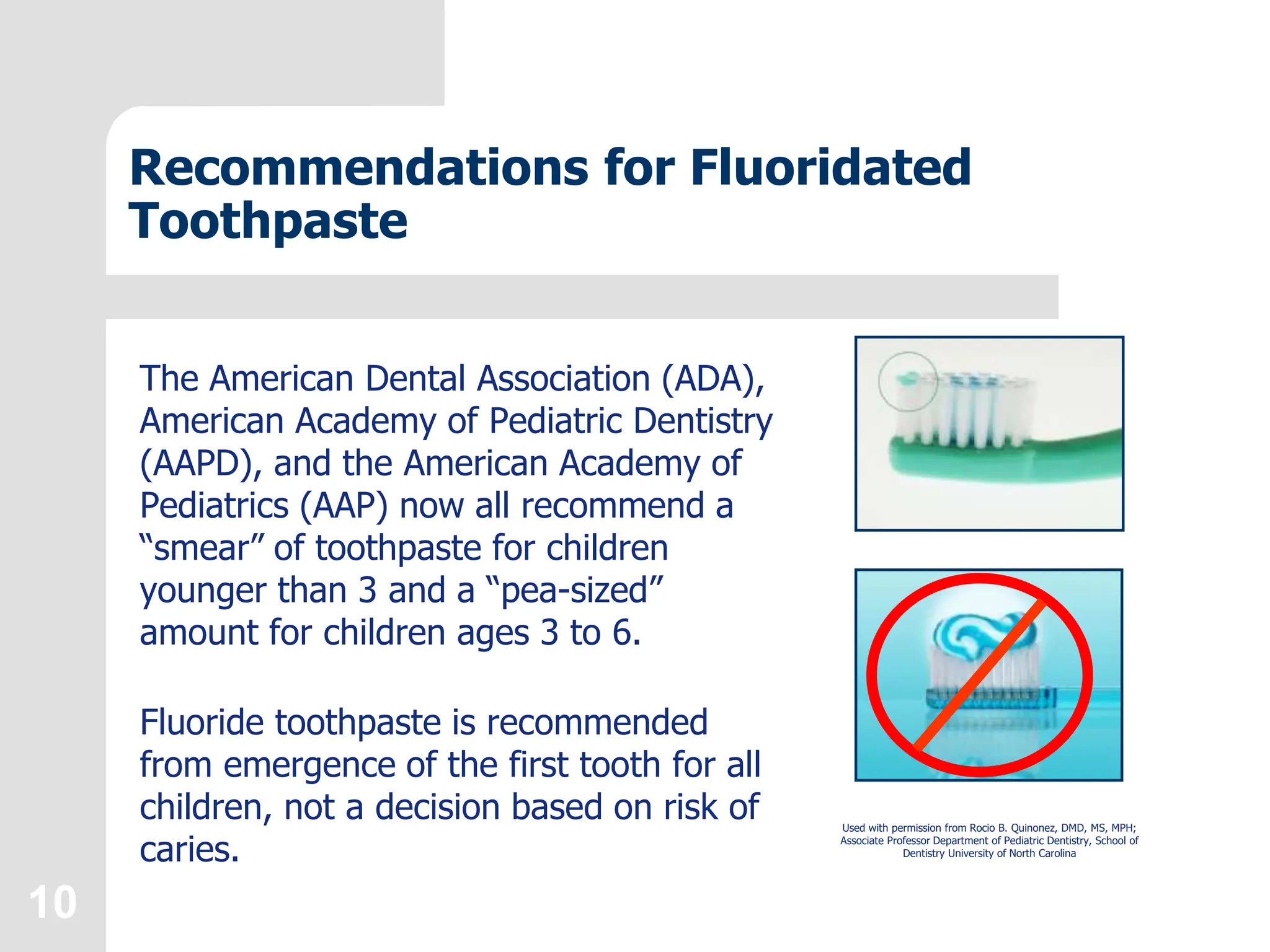 10
Recommendations for Fluoridated
Toothpaste
The American Dental Association (ADA),
American Academy of Pediatric Dentistry
(AAPD), and the American Academy of
Pediatrics (AAP) now all recommend a
“smear” of toothpaste for children
younger than 3 and a “pea-sized”
amount for children ages 3 to 6.
Fluoride toothpaste is recommended
from emergence of the first tooth for all
children, not a decision based on risk of
caries.
Used with permission from Rocio B. Quinonez, DMD, MS, MPH;
Associate Professor Department of Pediatric Dentistry, School of
Dentistry University of North Carolina
 