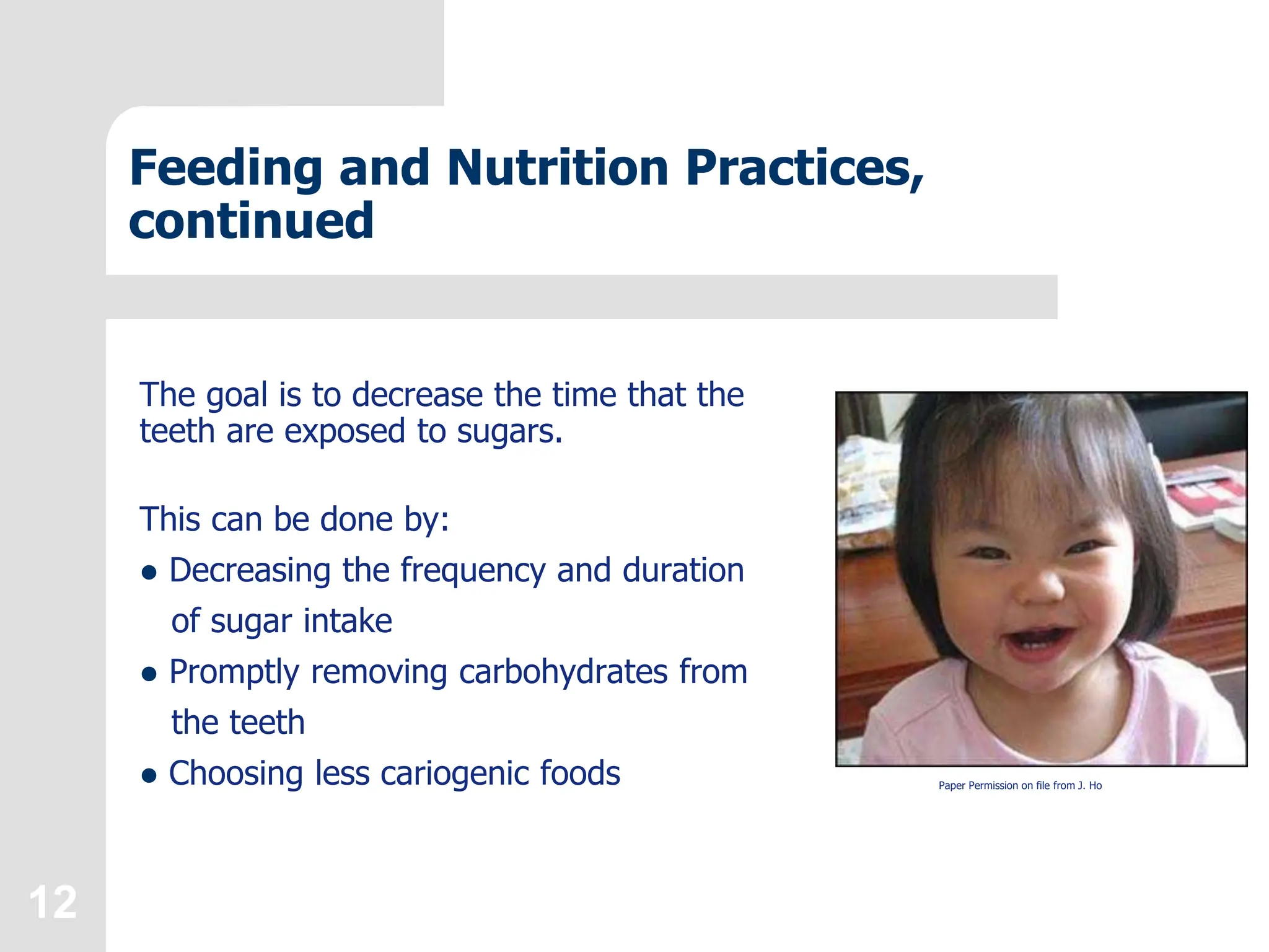 12
Feeding and Nutrition Practices,
continued
The goal is to decrease the time that the
teeth are exposed to sugars.
This can be done by:
 Decreasing the frequency and duration
of sugar intake
 Promptly removing carbohydrates from
the teeth
 Choosing less cariogenic foods Paper Permission on file from J. Ho
 
