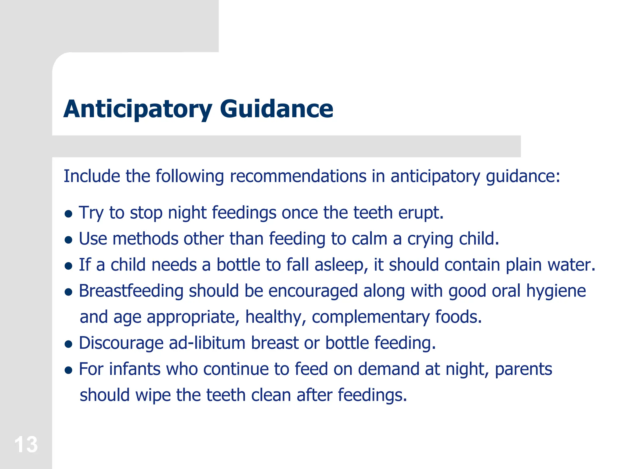 13
Anticipatory Guidance
Include the following recommendations in anticipatory guidance:
 Try to stop night feedings once the teeth erupt.
 Use methods other than feeding to calm a crying child.
 If a child needs a bottle to fall asleep, it should contain plain water.
 Breastfeeding should be encouraged along with good oral hygiene
and age appropriate, healthy, complementary foods.
 Discourage ad-libitum breast or bottle feeding.
 For infants who continue to feed on demand at night, parents
should wipe the teeth clean after feedings.
 