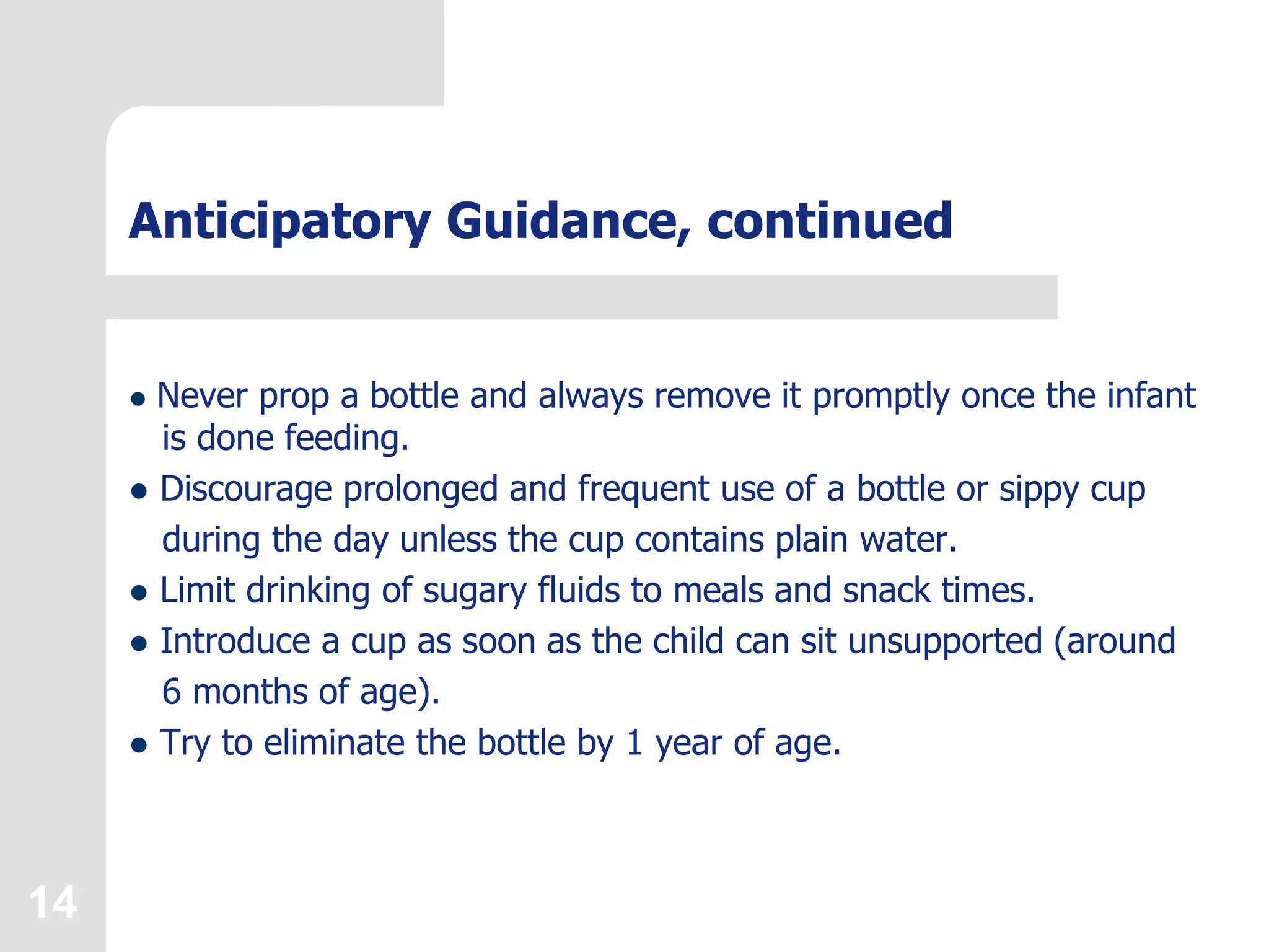 14
Anticipatory Guidance, continued
 Never prop a bottle and always remove it promptly once the infant
is done feeding.
 Discourage prolonged and frequent use of a bottle or sippy cup
during the day unless the cup contains plain water.
 Limit drinking of sugary fluids to meals and snack times.
 Introduce a cup as soon as the child can sit unsupported (around
6 months of age).
 Try to eliminate the bottle by 1 year of age.
 