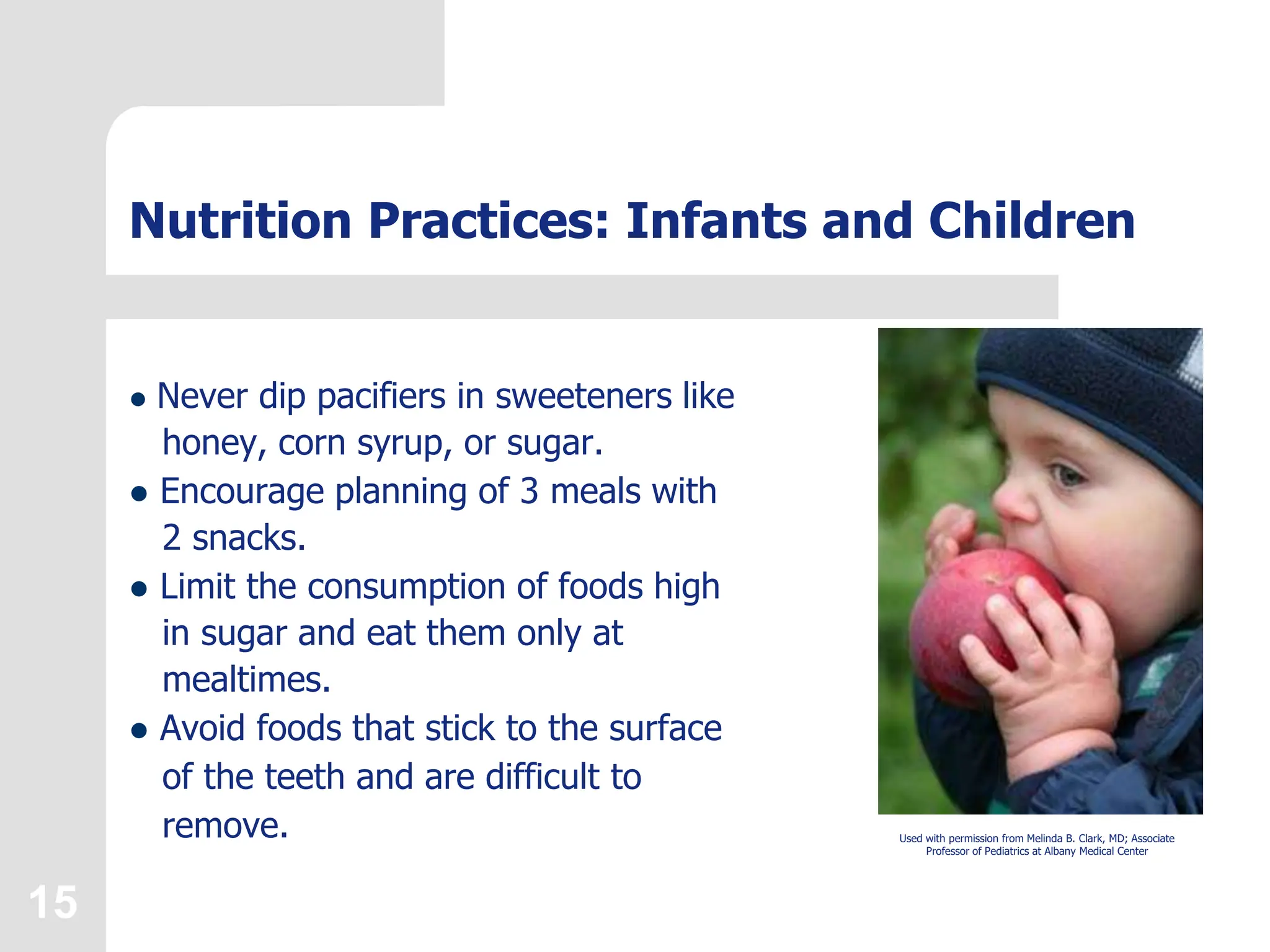 15
Nutrition Practices: Infants and Children
 Never dip pacifiers in sweeteners like
honey, corn syrup, or sugar.
 Encourage planning of 3 meals with
2 snacks.
 Limit the consumption of foods high
in sugar and eat them only at
mealtimes.
 Avoid foods that stick to the surface
of the teeth and are difficult to
remove. Used with permission from Melinda B. Clark, MD; Associate
Professor of Pediatrics at Albany Medical Center
 