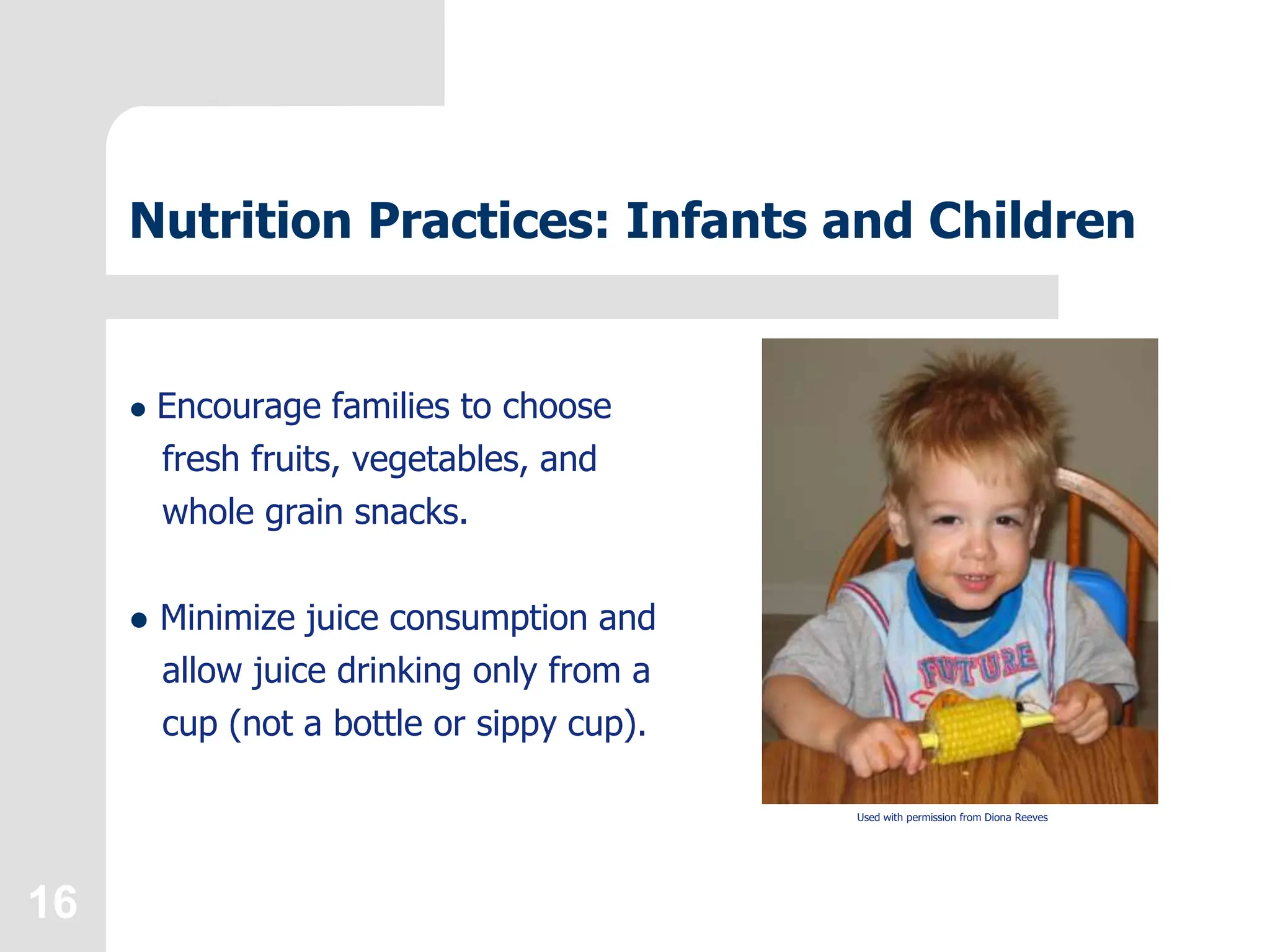 16
Nutrition Practices: Infants and Children
 Encourage families to choose
fresh fruits, vegetables, and
whole grain snacks.
 Minimize juice consumption and
allow juice drinking only from a
cup (not a bottle or sippy cup).
Used with permission from Diona Reeves
 