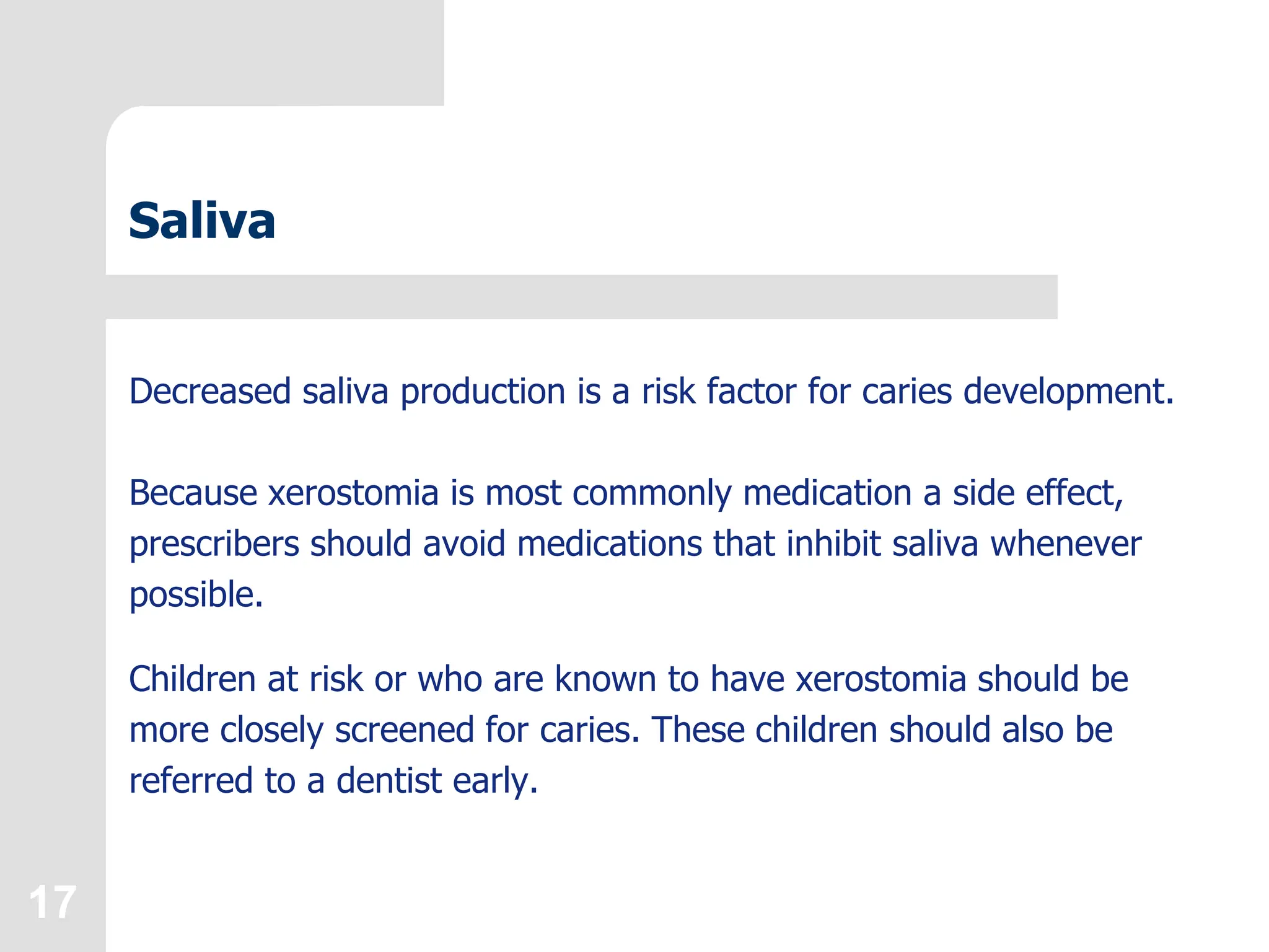17
Saliva
Decreased saliva production is a risk factor for caries development.
Because xerostomia is most commonly medication a side effect,
prescribers should avoid medications that inhibit saliva whenever
possible.
Children at risk or who are known to have xerostomia should be
more closely screened for caries. These children should also be
referred to a dentist early.
 