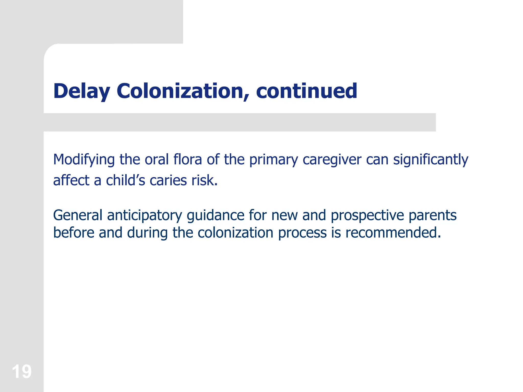 19
Delay Colonization, continued
Modifying the oral flora of the primary caregiver can significantly
affect a child’s caries risk.
General anticipatory guidance for new and prospective parents
before and during the colonization process is recommended.
 