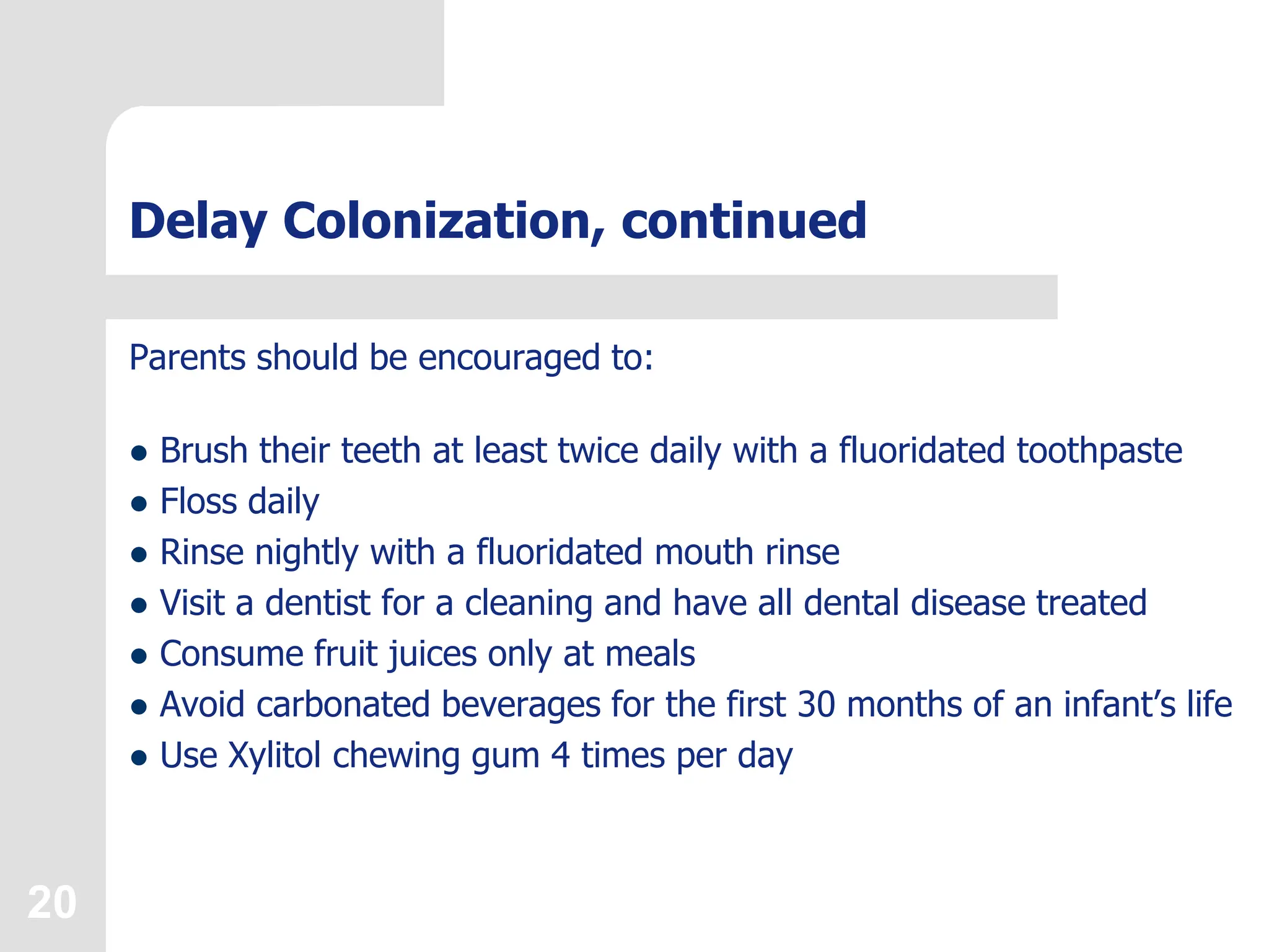 20
Delay Colonization, continued
Parents should be encouraged to:
 Brush their teeth at least twice daily with a fluoridated toothpaste
 Floss daily
 Rinse nightly with a fluoridated mouth rinse
 Visit a dentist for a cleaning and have all dental disease treated
 Consume fruit juices only at meals
 Avoid carbonated beverages for the first 30 months of an infant’s life
 Use Xylitol chewing gum 4 times per day
 