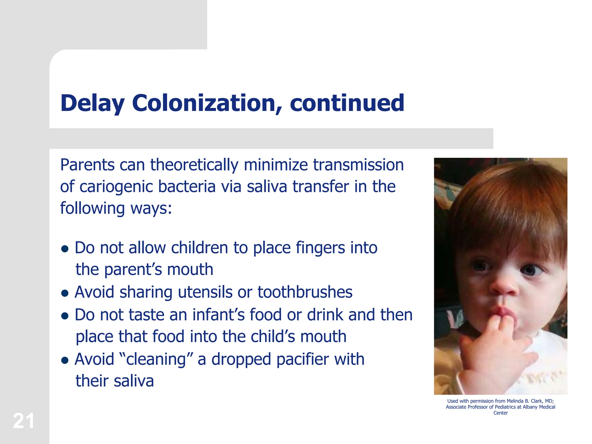 21
Delay Colonization, continued
Parents can theoretically minimize transmission
of cariogenic bacteria via saliva transfer in the
following ways:
 Do not allow children to place fingers into
the parent’s mouth
 Avoid sharing utensils or toothbrushes
 Do not taste an infant’s food or drink and then
place that food into the child’s mouth
 Avoid “cleaning” a dropped pacifier with
their saliva
Used with permission from Melinda B. Clark, MD;
Associate Professor of Pediatrics at Albany Medical
Center
 