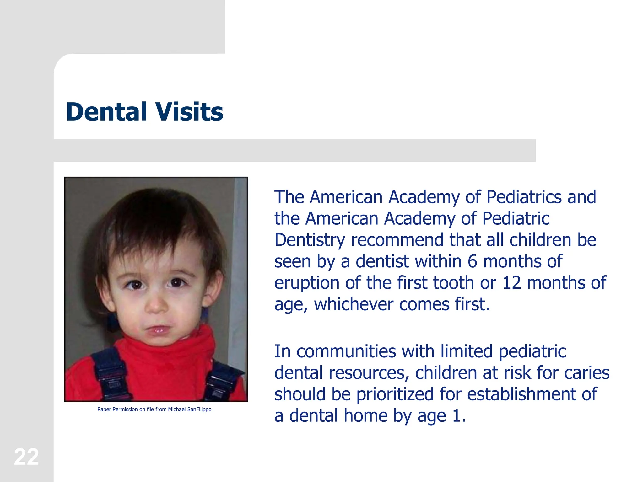 22
Dental Visits
The American Academy of Pediatrics and
the American Academy of Pediatric
Dentistry recommend that all children be
seen by a dentist within 6 months of
eruption of the first tooth or 12 months of
age, whichever comes first.
In communities with limited pediatric
dental resources, children at risk for caries
should be prioritized for establishment of
a dental home by age 1.
Paper Permission on file from Michael SanFilippo
 
