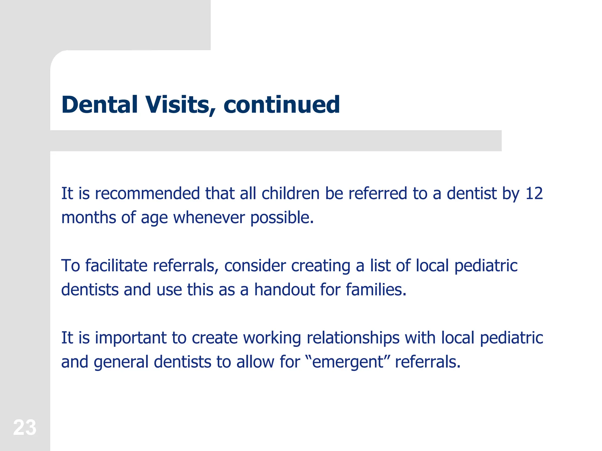 23
Dental Visits, continued
It is recommended that all children be referred to a dentist by 12
months of age whenever possible.
To facilitate referrals, consider creating a list of local pediatric
dentists and use this as a handout for families.
It is important to create working relationships with local pediatric
and general dentists to allow for “emergent” referrals.
 