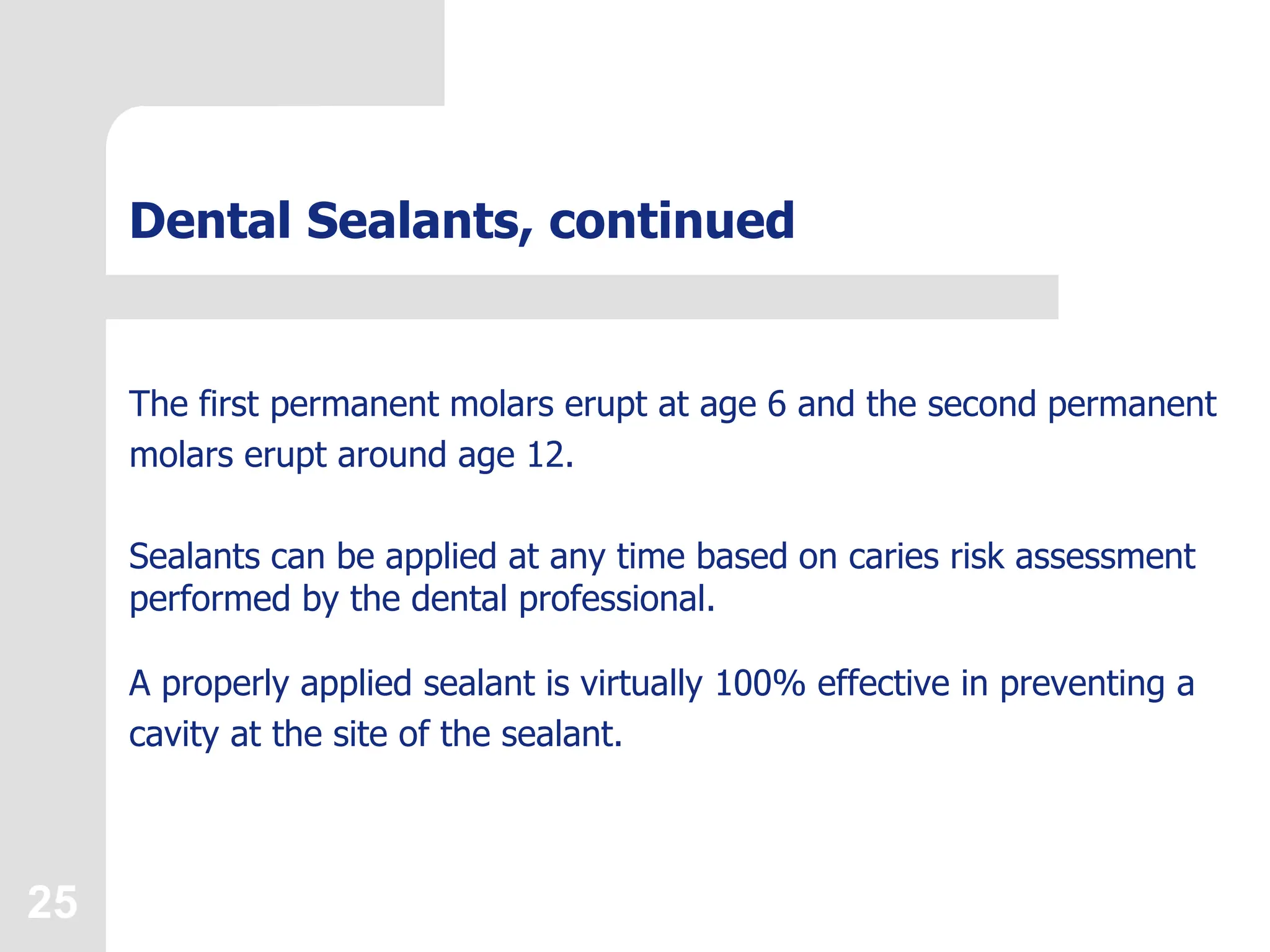25
Dental Sealants, continued
The first permanent molars erupt at age 6 and the second permanent
molars erupt around age 12.
Sealants can be applied at any time based on caries risk assessment
performed by the dental professional.
A properly applied sealant is virtually 100% effective in preventing a
cavity at the site of the sealant.
 