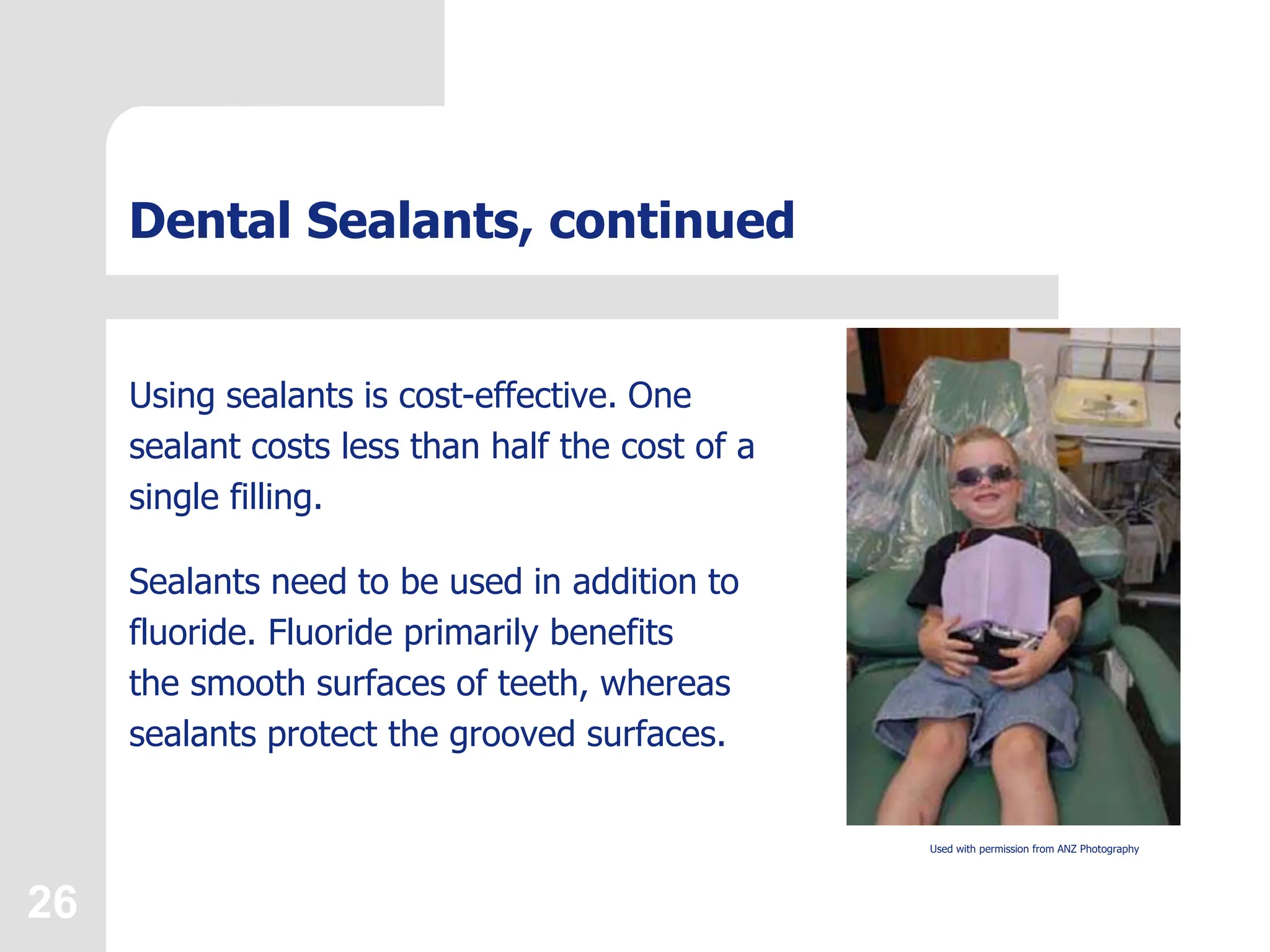 26
Dental Sealants, continued
Using sealants is cost-effective. One
sealant costs less than half the cost of a
single filling.
Sealants need to be used in addition to
fluoride. Fluoride primarily benefits
the smooth surfaces of teeth, whereas
sealants protect the grooved surfaces.
Used with permission from ANZ Photography
 