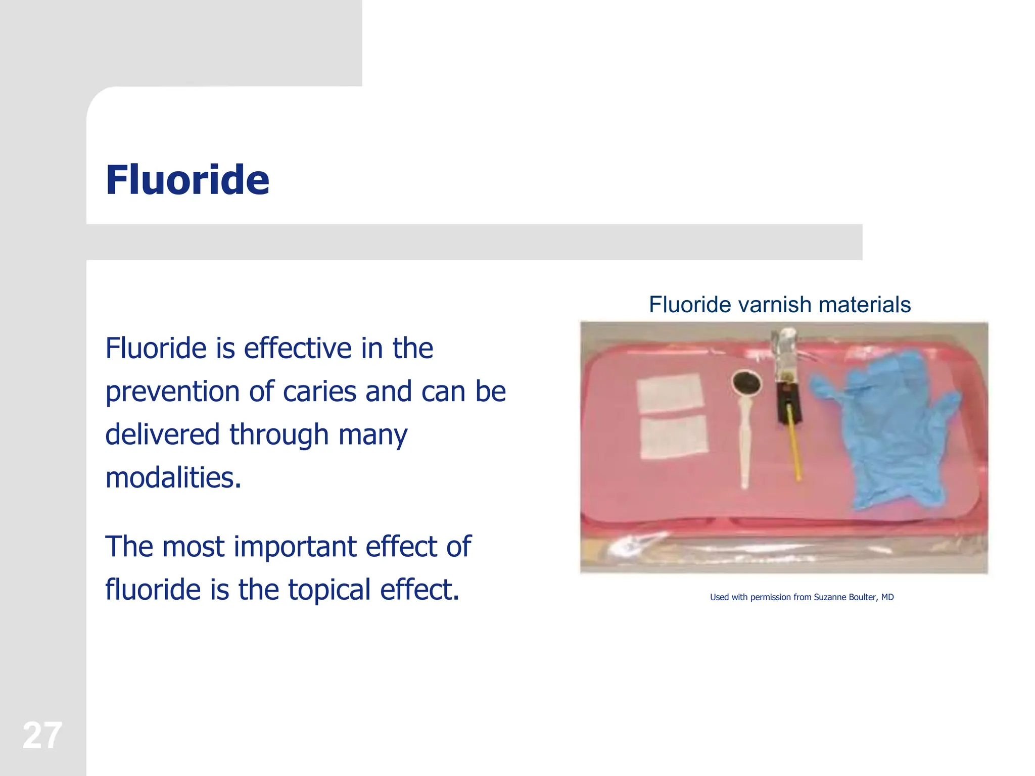 27
Fluoride
Fluoride is effective in the
prevention of caries and can be
delivered through many
modalities.
The most important effect of
fluoride is the topical effect. Used with permission from Suzanne Boulter, MD
Fluoride varnish materials
 